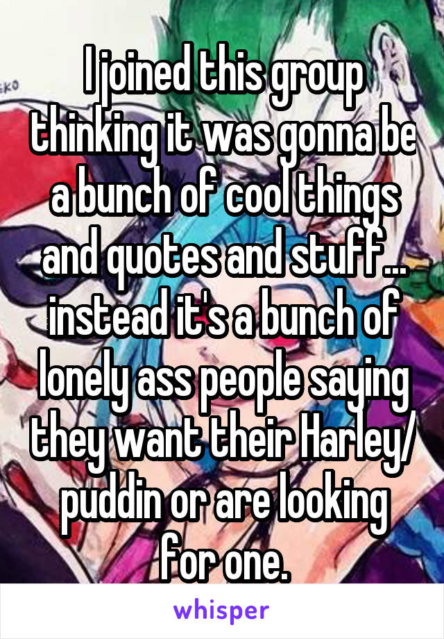 I joined this group thinking it was gonna be a bunch of cool things and quotes and stuff... instead it's a bunch of lonely ass people saying they want their Harley/ puddin or are looking for one.