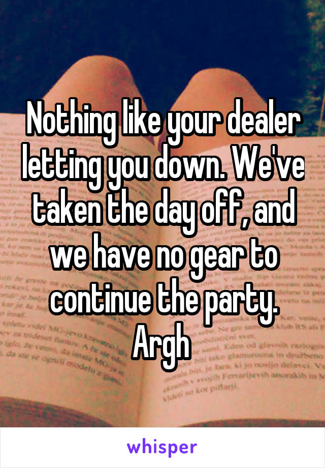 Nothing like your dealer letting you down. We've taken the day off, and we have no gear to continue the party. Argh 