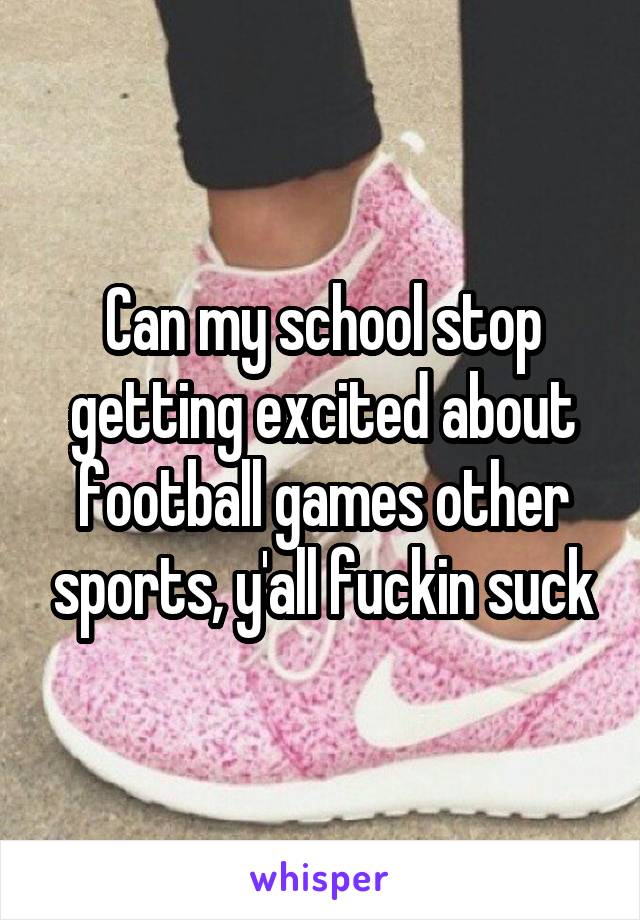 Can my school stop getting excited about football games other sports, y'all fuckin suck