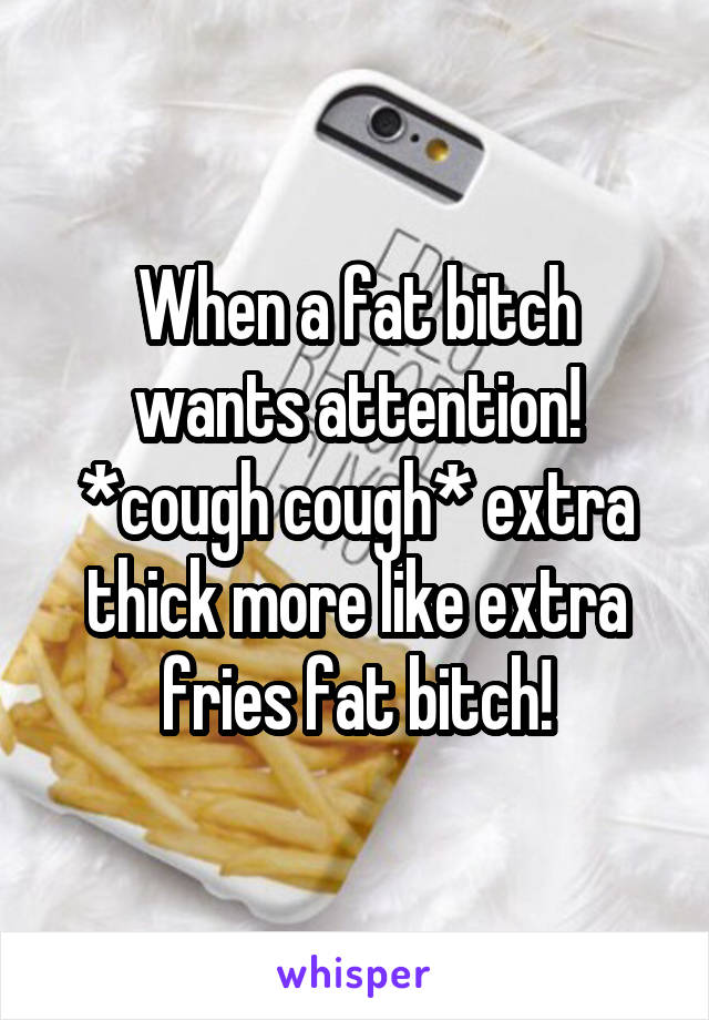 When a fat bitch wants attention! *cough cough* extra thick more like extra fries fat bitch!