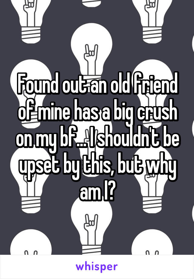 Found out an old friend of mine has a big crush on my bf... I shouldn't be upset by this, but why am I?