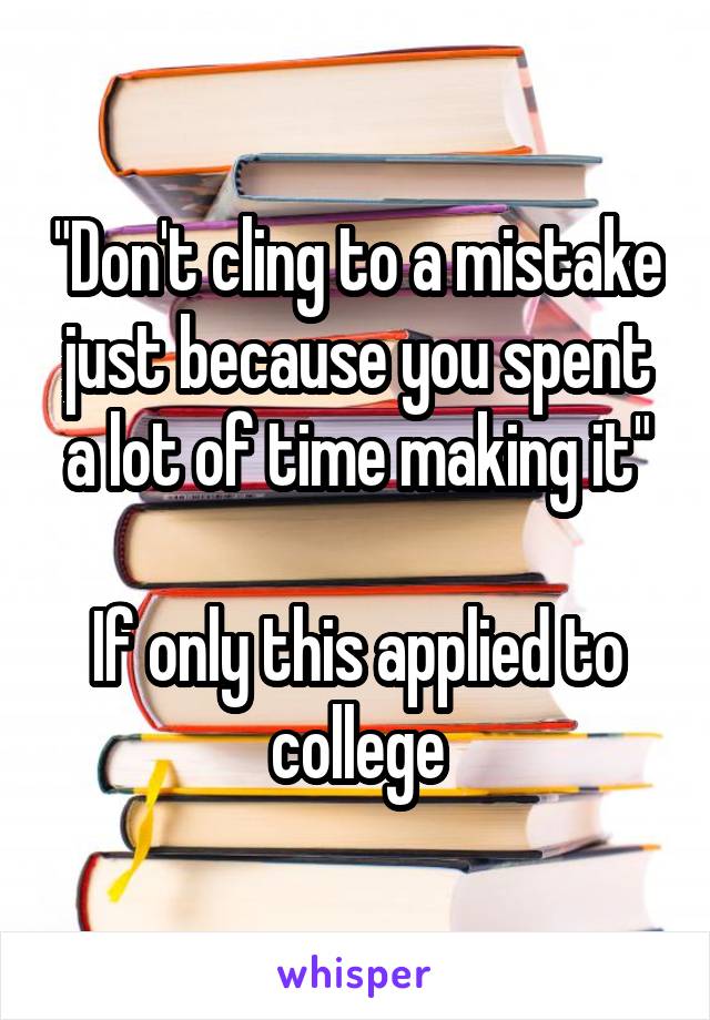 "Don't cling to a mistake just because you spent a lot of time making it"

If only this applied to college