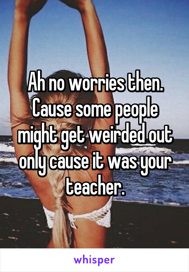 Ah no worries then.
Cause some people might get weirded out only cause it was your teacher.