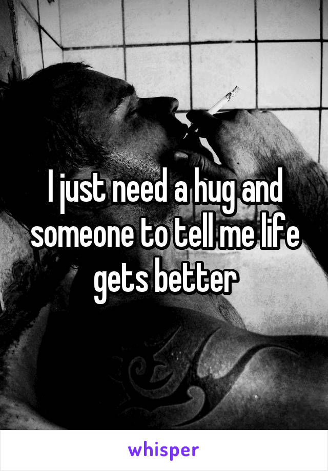 I just need a hug and someone to tell me life gets better