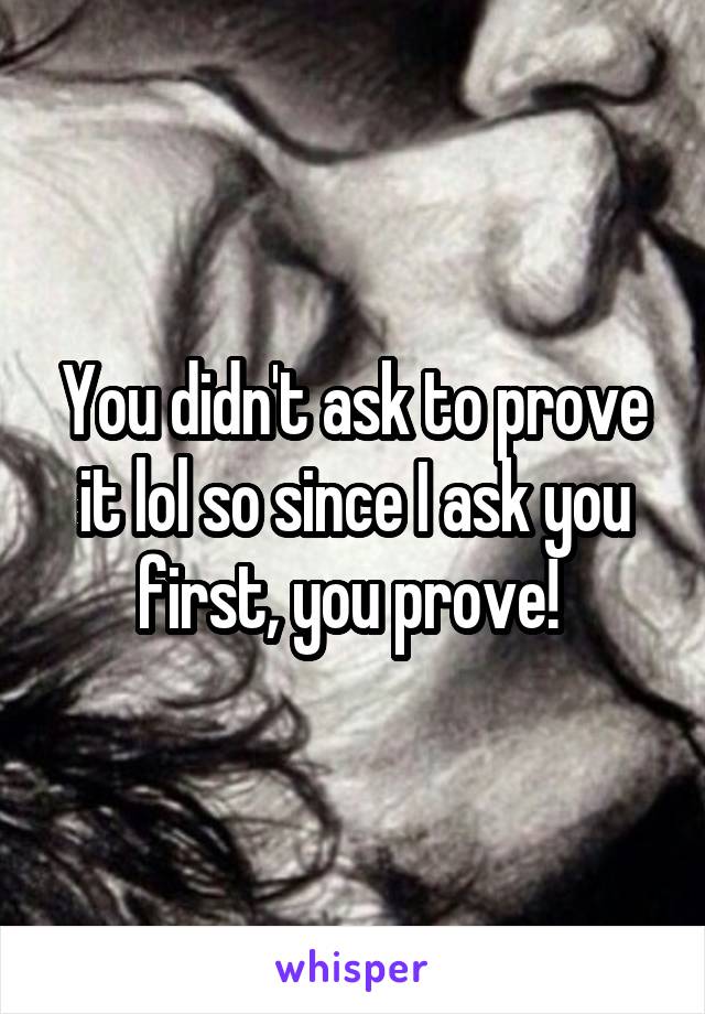 You didn't ask to prove it lol so since I ask you first, you prove! 