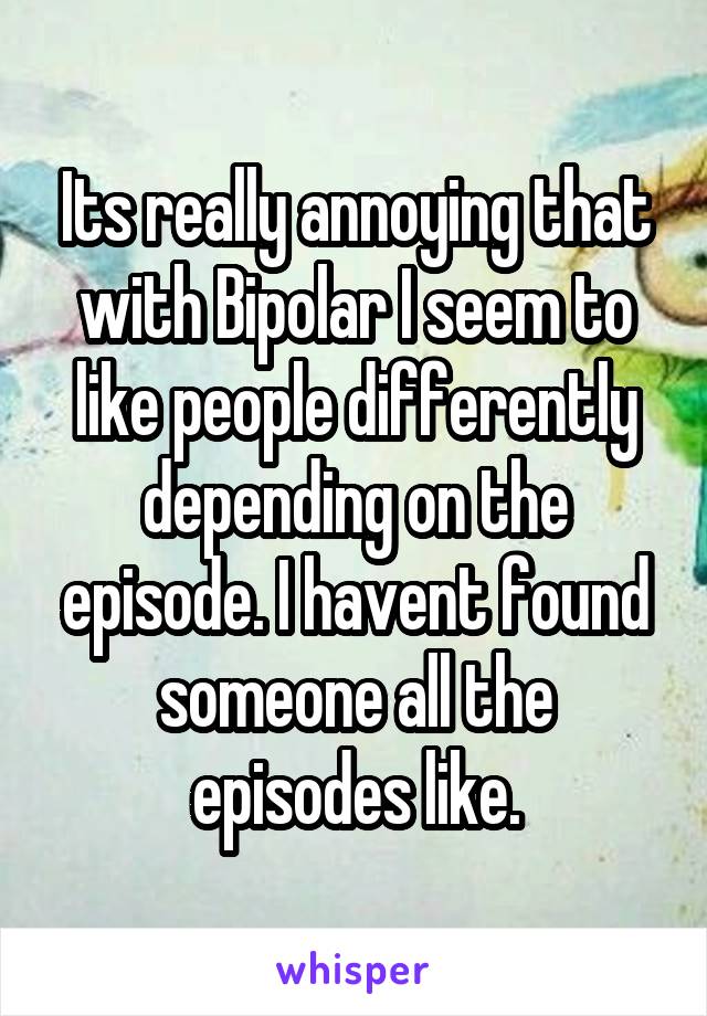 Its really annoying that with Bipolar I seem to like people differently depending on the episode. I havent found someone all the episodes like.