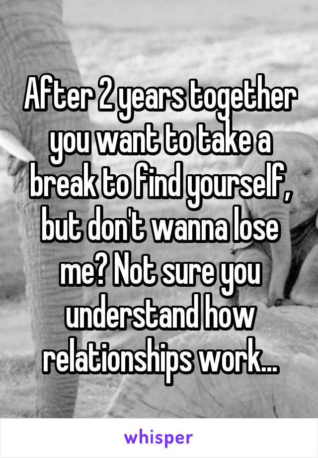 After 2 years together you want to take a break to find yourself, but don't wanna lose me? Not sure you understand how relationships work...