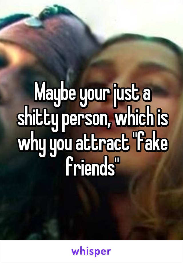 Maybe your just a shitty person, which is why you attract "fake friends"