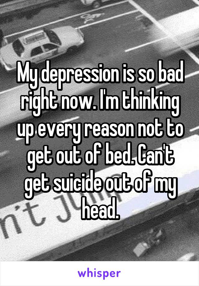My depression is so bad right now. I'm thinking up every reason not to get out of bed. Can't get suicide out of my head.