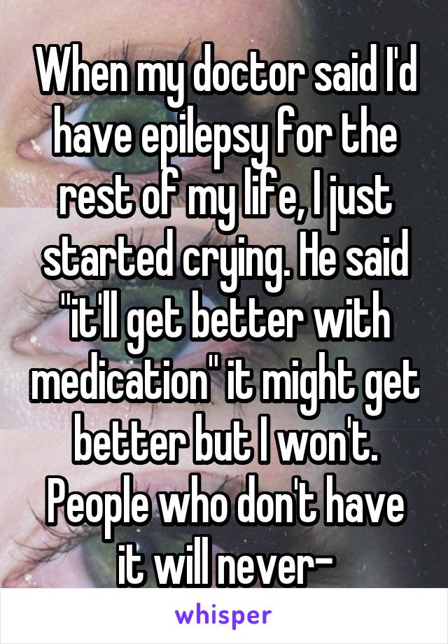 When my doctor said I'd have epilepsy for the rest of my life, I just started crying. He said "it'll get better with medication" it might get better but I won't. People who don't have it will never-