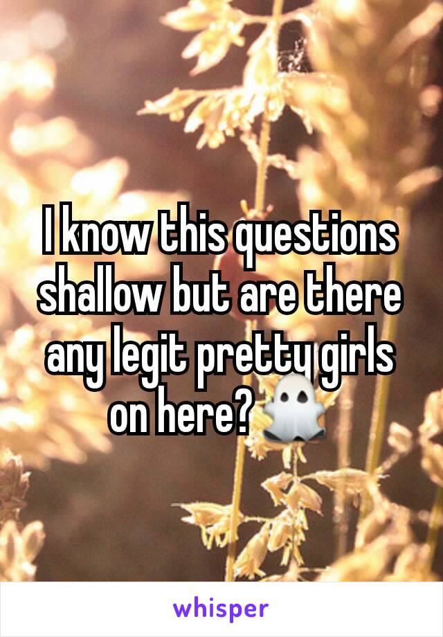 I know this questions shallow but are there any legit pretty girls on here?👻