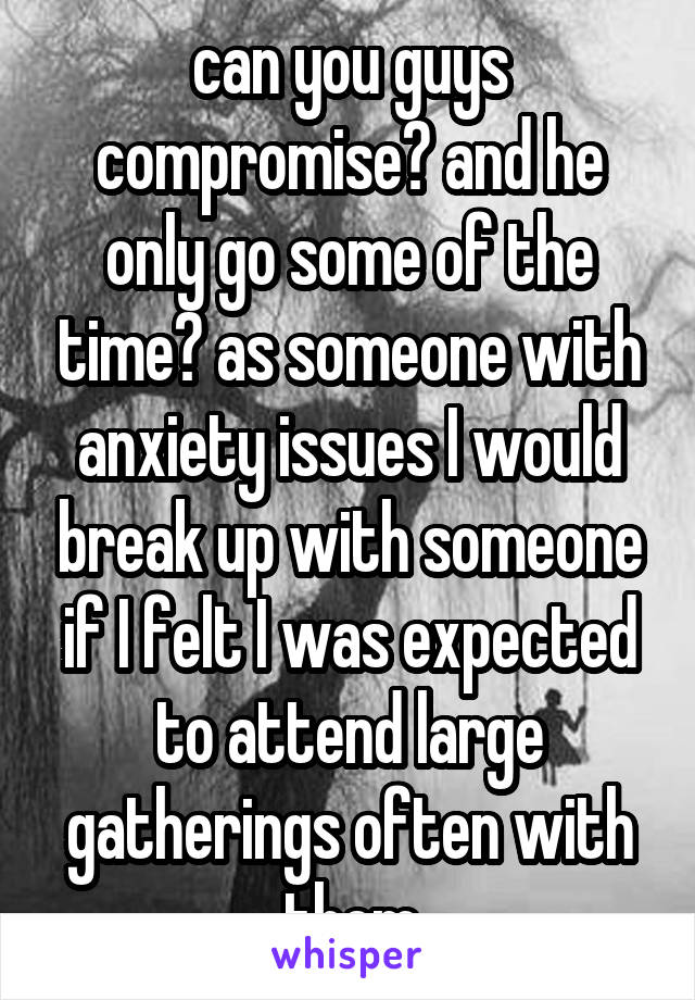 can you guys compromise? and he only go some of the time? as someone with anxiety issues I would break up with someone if I felt I was expected to attend large gatherings often with them
