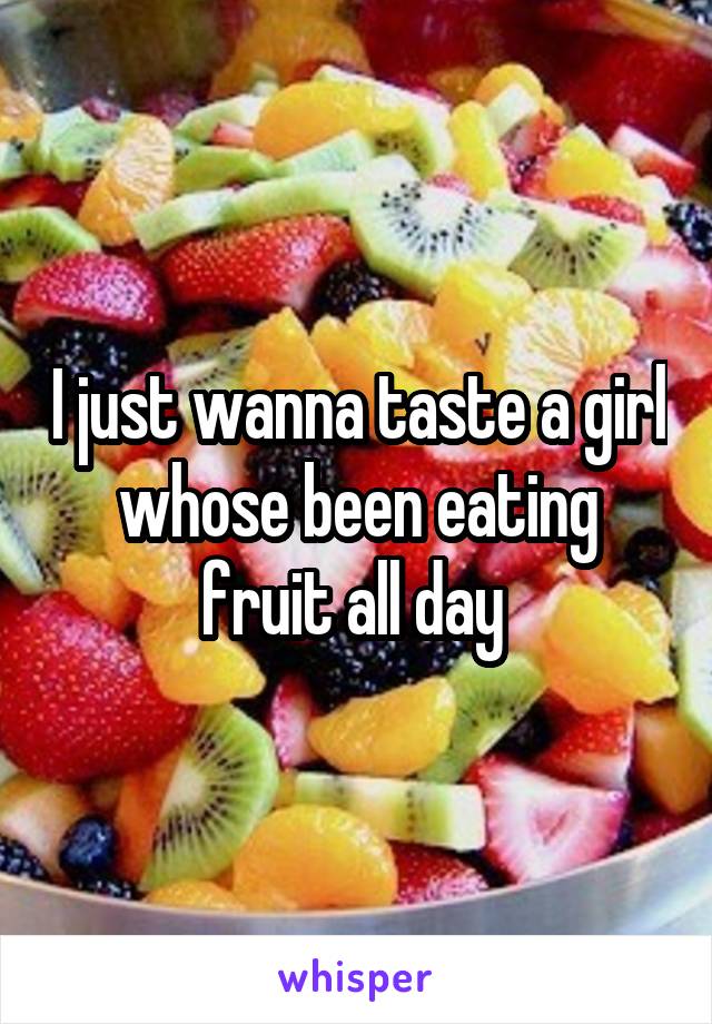 I just wanna taste a girl whose been eating fruit all day 