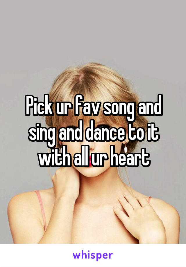 Pick ur fav song and sing and dance to it with all ur heart