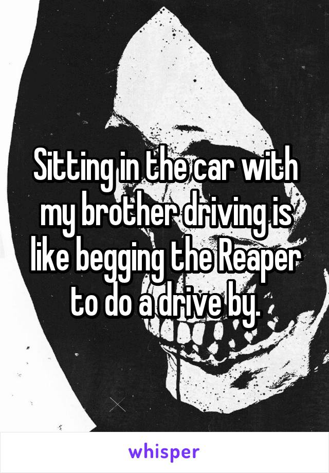 Sitting in the car with my brother driving is like begging the Reaper to do a drive by.