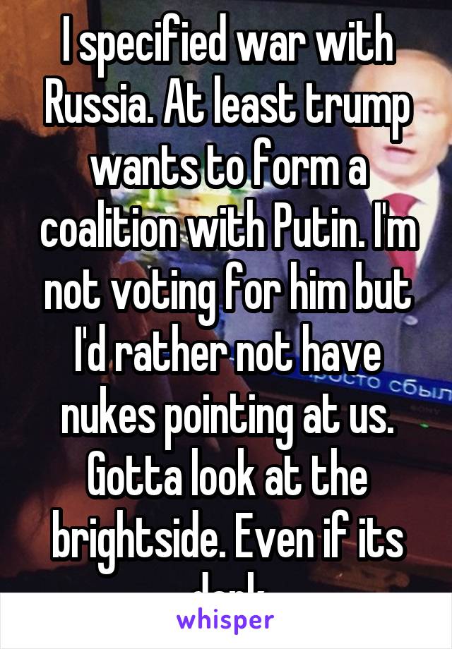 I specified war with Russia. At least trump wants to form a coalition with Putin. I'm not voting for him but I'd rather not have nukes pointing at us.
Gotta look at the brightside. Even if its dark