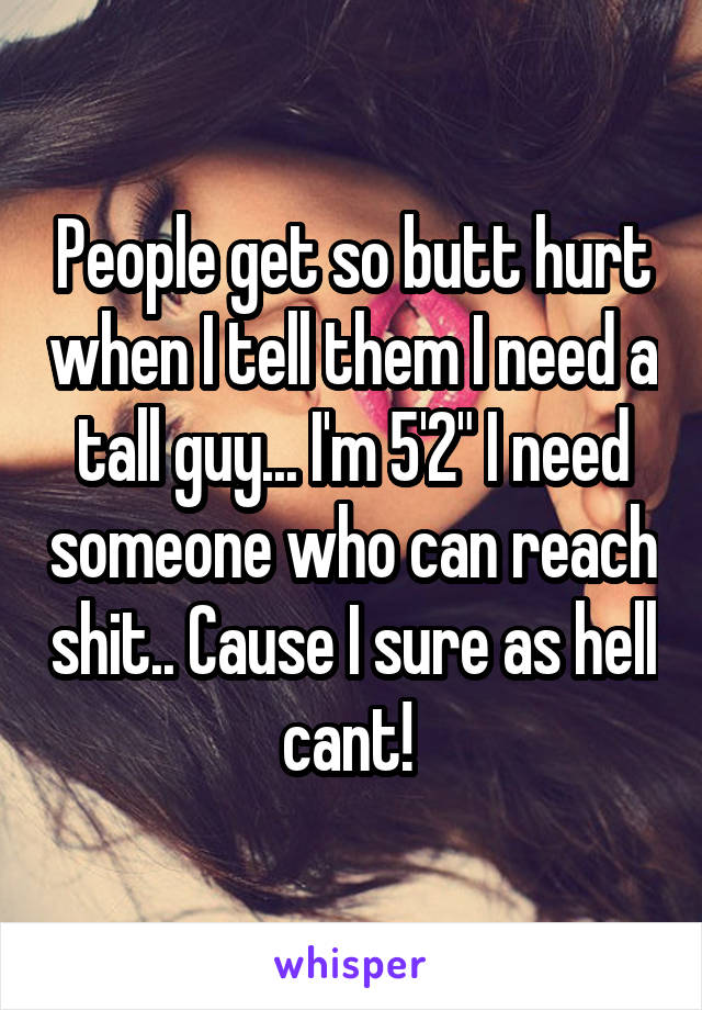 People get so butt hurt when I tell them I need a tall guy... I'm 5'2" I need someone who can reach shit.. Cause I sure as hell cant! 