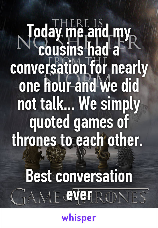 Today me and my cousins had a conversation for nearly one hour and we did not talk... We simply quoted games of thrones to each other.  
Best conversation ever