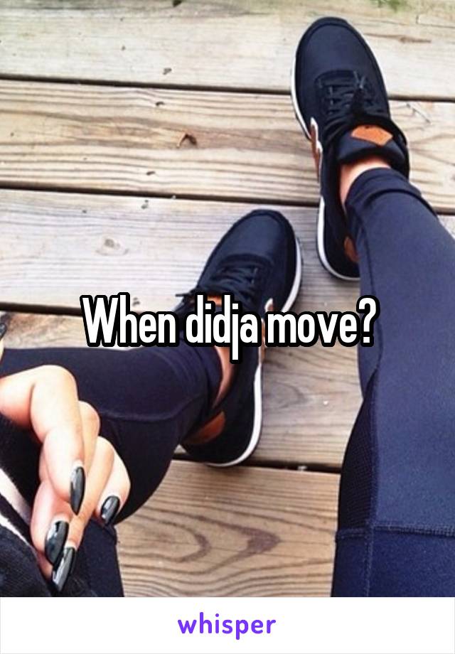 When didja move?