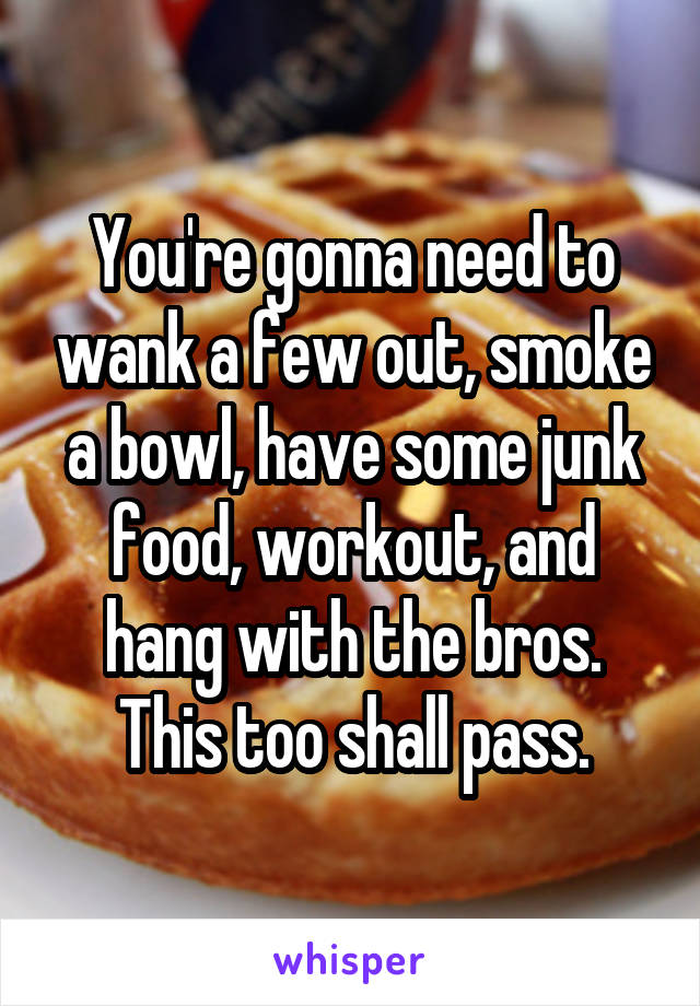 You're gonna need to wank a few out, smoke a bowl, have some junk food, workout, and hang with the bros.
This too shall pass.