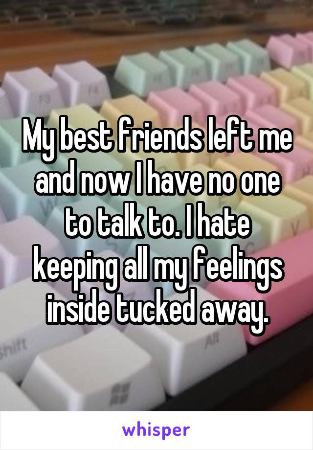 My best friends left me and now I have no one to talk to. I hate keeping all my feelings inside tucked away.