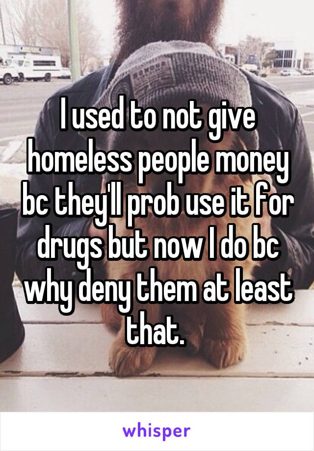 I used to not give homeless people money bc they'll prob use it for drugs but now I do bc why deny them at least that. 