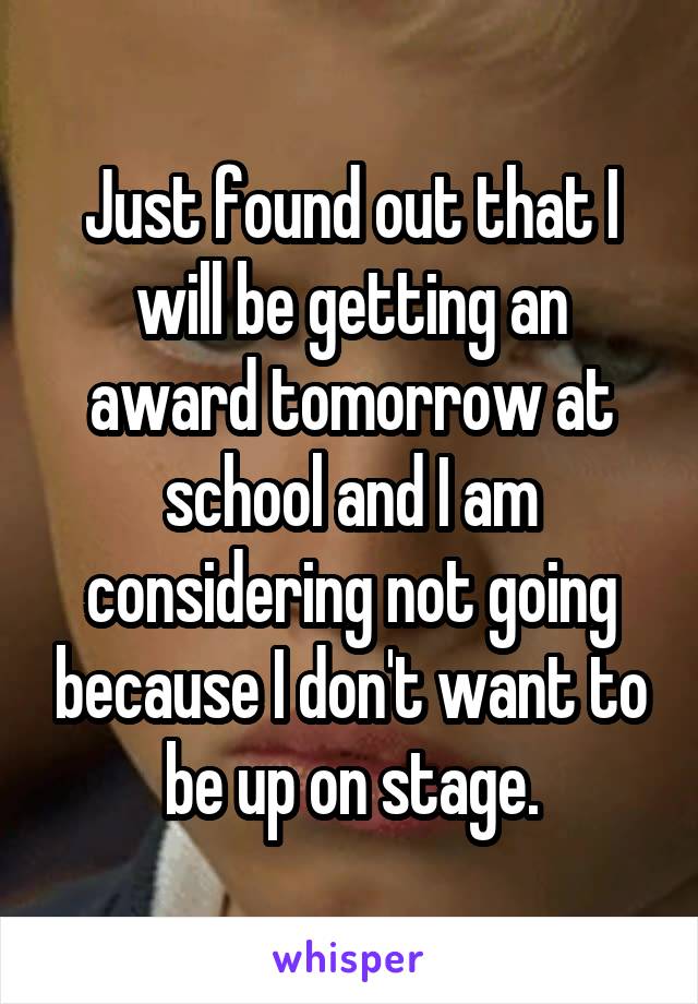 Just found out that I will be getting an award tomorrow at school and I am considering not going because I don't want to be up on stage.