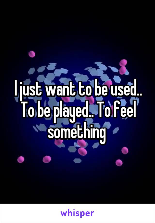 I just want to be used.. To be played.. To feel something 