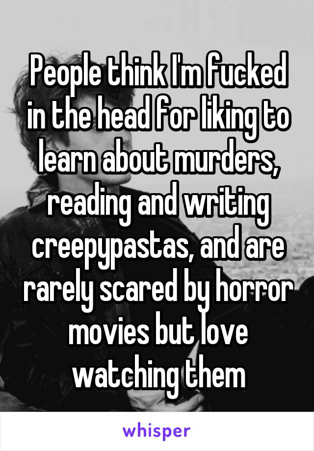 People think I'm fucked in the head for liking to learn about murders, reading and writing creepypastas, and are rarely scared by horror movies but love watching them