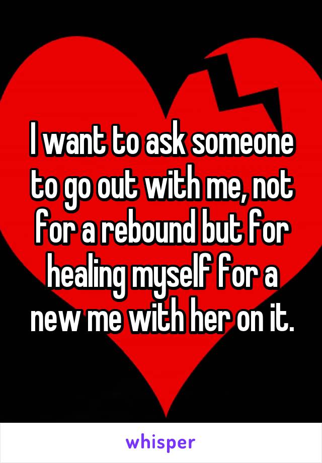 I want to ask someone to go out with me, not for a rebound but for healing myself for a new me with her on it.
