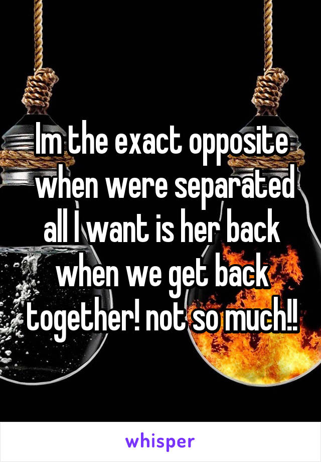 Im the exact opposite
 when were separated all I want is her back when we get back together! not so much!!