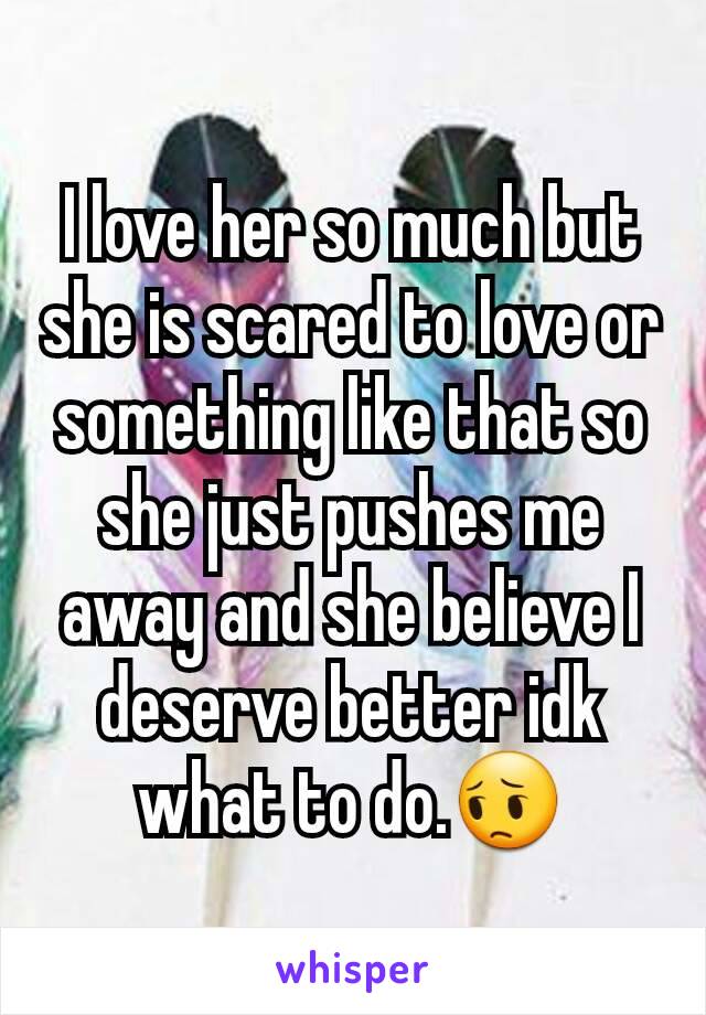 I love her so much but she is scared to love or something like that so she just pushes me away and she believe I deserve better idk what to do.😔