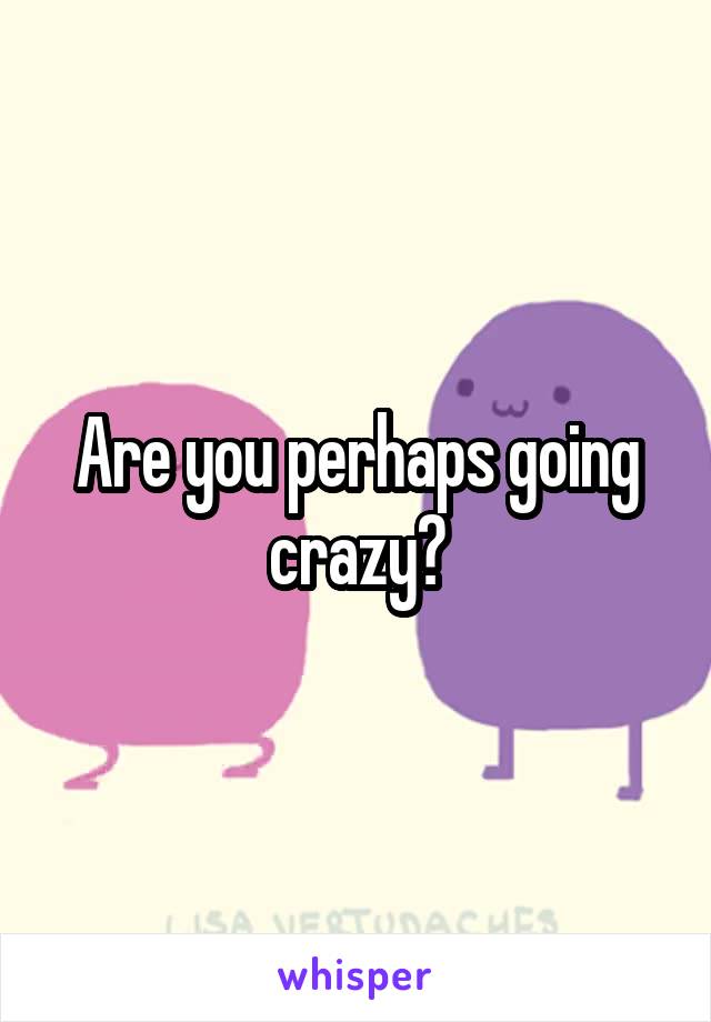 Are you perhaps going crazy?
