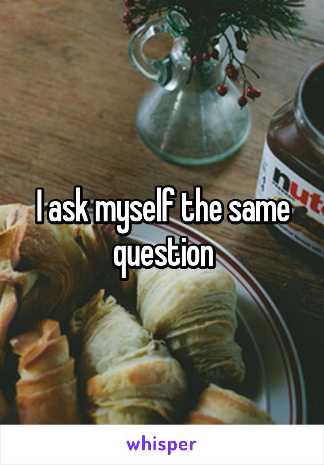 I ask myself the same question