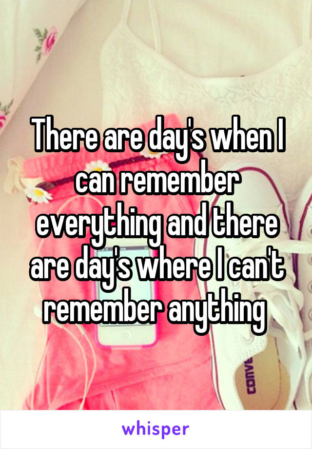 There are day's when I can remember everything and there are day's where I can't remember anything 