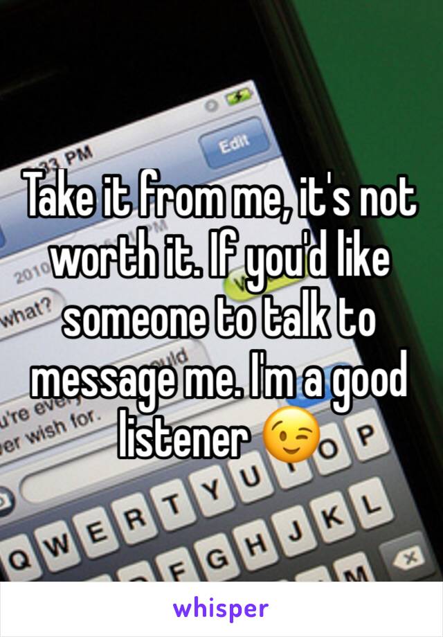 Take it from me, it's not worth it. If you'd like someone to talk to message me. I'm a good listener 😉