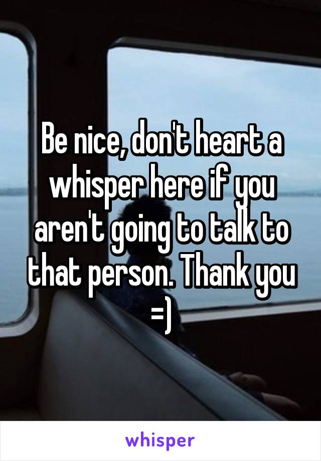 Be nice, don't heart a whisper here if you aren't going to talk to that person. Thank you =)