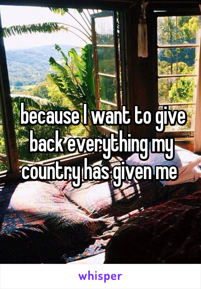  because I want to give back everything my country has given me 