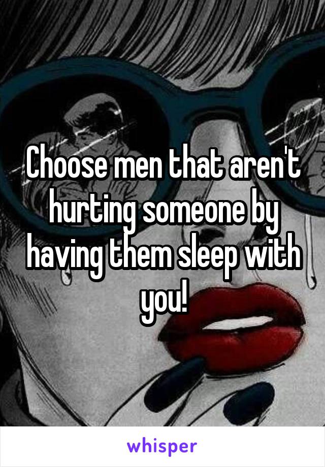 Choose men that aren't hurting someone by having them sleep with you!