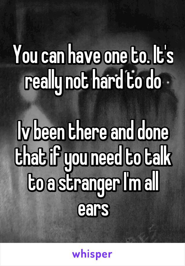 You can have one to. It's really not hard to do

Iv been there and done that if you need to talk to a stranger I'm all ears