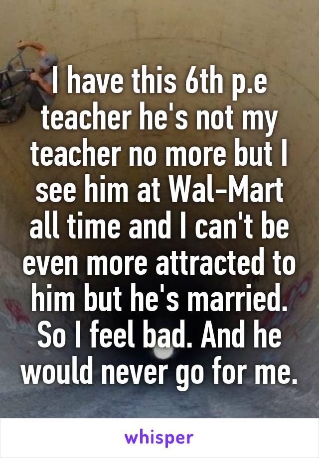 I have this 6th p.e teacher he's not my teacher no more but I see him at Wal-Mart all time and I can't be even more attracted to him but he's married. So I feel bad. And he would never go for me.