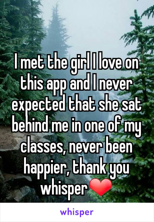 I met the girl I love on this app and I never expected that she sat behind me in one of my classes, never been happier, thank you whisper❤
