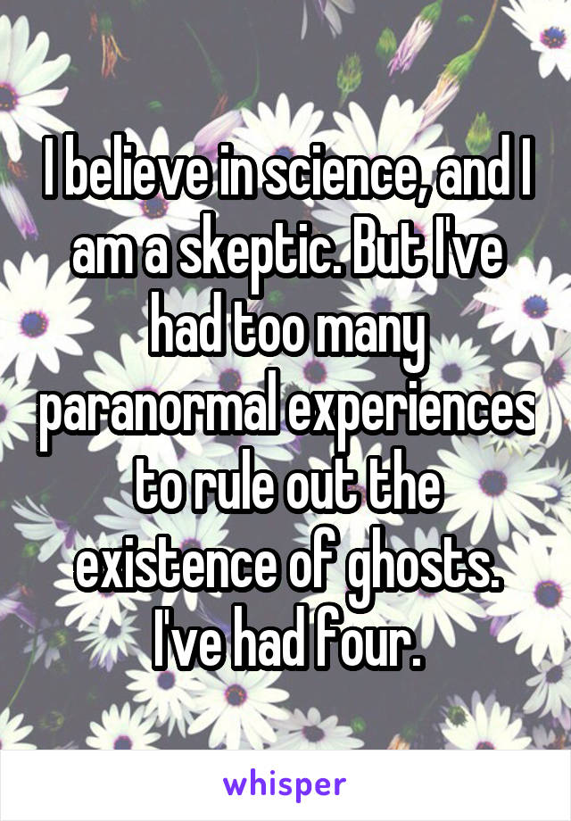 I believe in science, and I am a skeptic. But I've had too many paranormal experiences to rule out the existence of ghosts. I've had four.