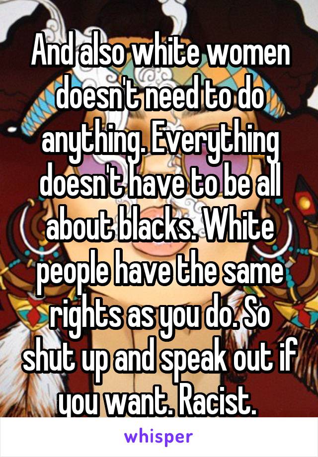 And also white women doesn't need to do anything. Everything doesn't have to be all about blacks. White people have the same rights as you do. So shut up and speak out if you want. Racist. 