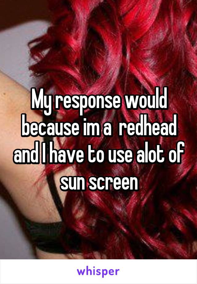 My response would because im a  redhead and I have to use alot of sun screen