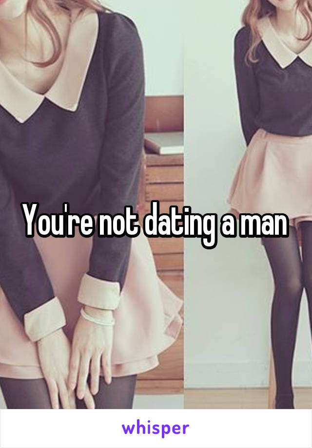 You're not dating a man 