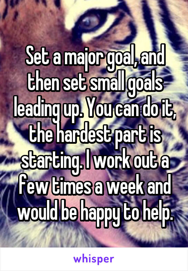 Set a major goal, and then set small goals leading up. You can do it, the hardest part is starting. I work out a few times a week and would be happy to help.
