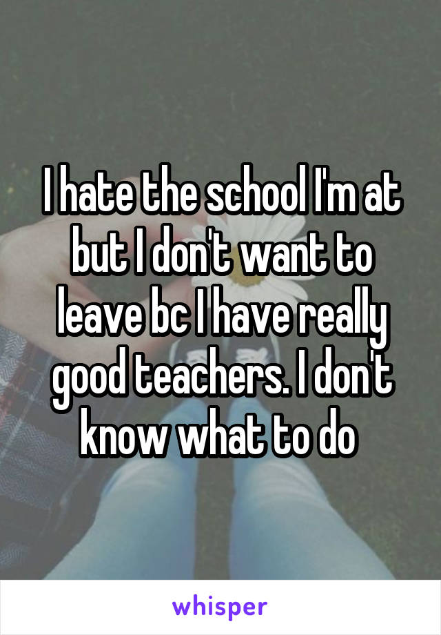 I hate the school I'm at but I don't want to leave bc I have really good teachers. I don't know what to do 