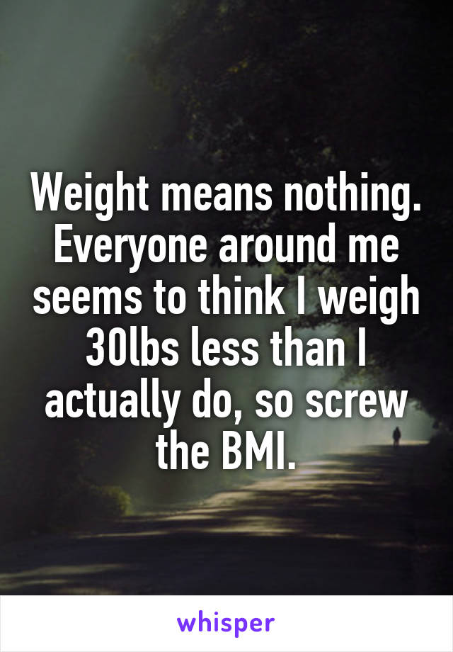 Weight means nothing. Everyone around me seems to think I weigh 30lbs less than I actually do, so screw the BMI.