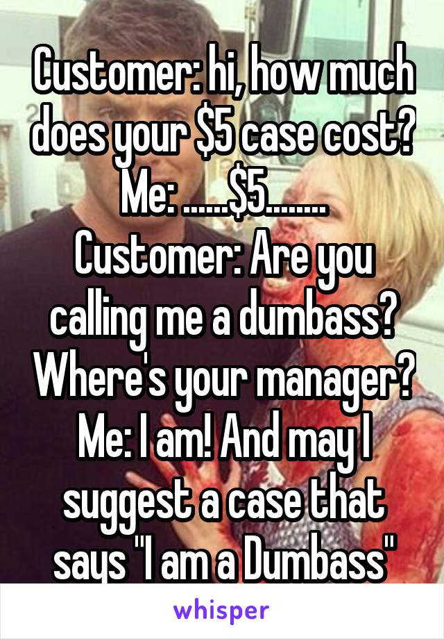 Customer: hi, how much does your $5 case cost?
Me: ......$5........
Customer: Are you calling me a dumbass? Where's your manager?
Me: I am! And may I suggest a case that says "I am a Dumbass"